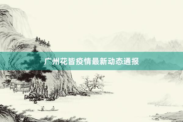 广州花皆疫情最新动态通报