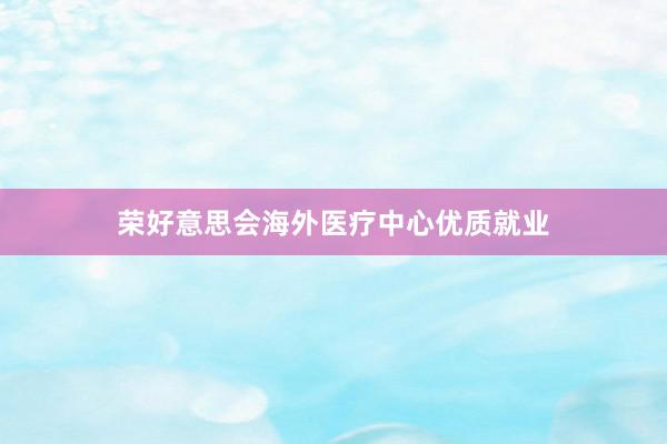 荣好意思会海外医疗中心优质就业